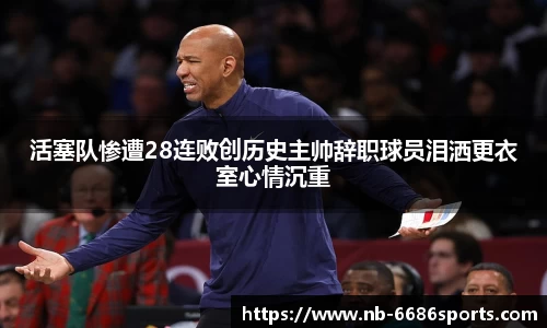 活塞队惨遭28连败创历史主帅辞职球员泪洒更衣室心情沉重