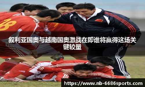 叙利亚国奥与越南国奥激战在即谁将赢得这场关键较量