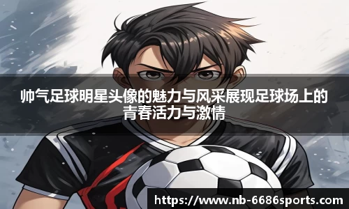 帅气足球明星头像的魅力与风采展现足球场上的青春活力与激情