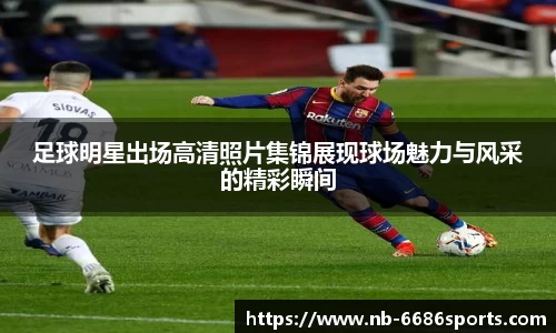 足球明星出场高清照片集锦展现球场魅力与风采的精彩瞬间